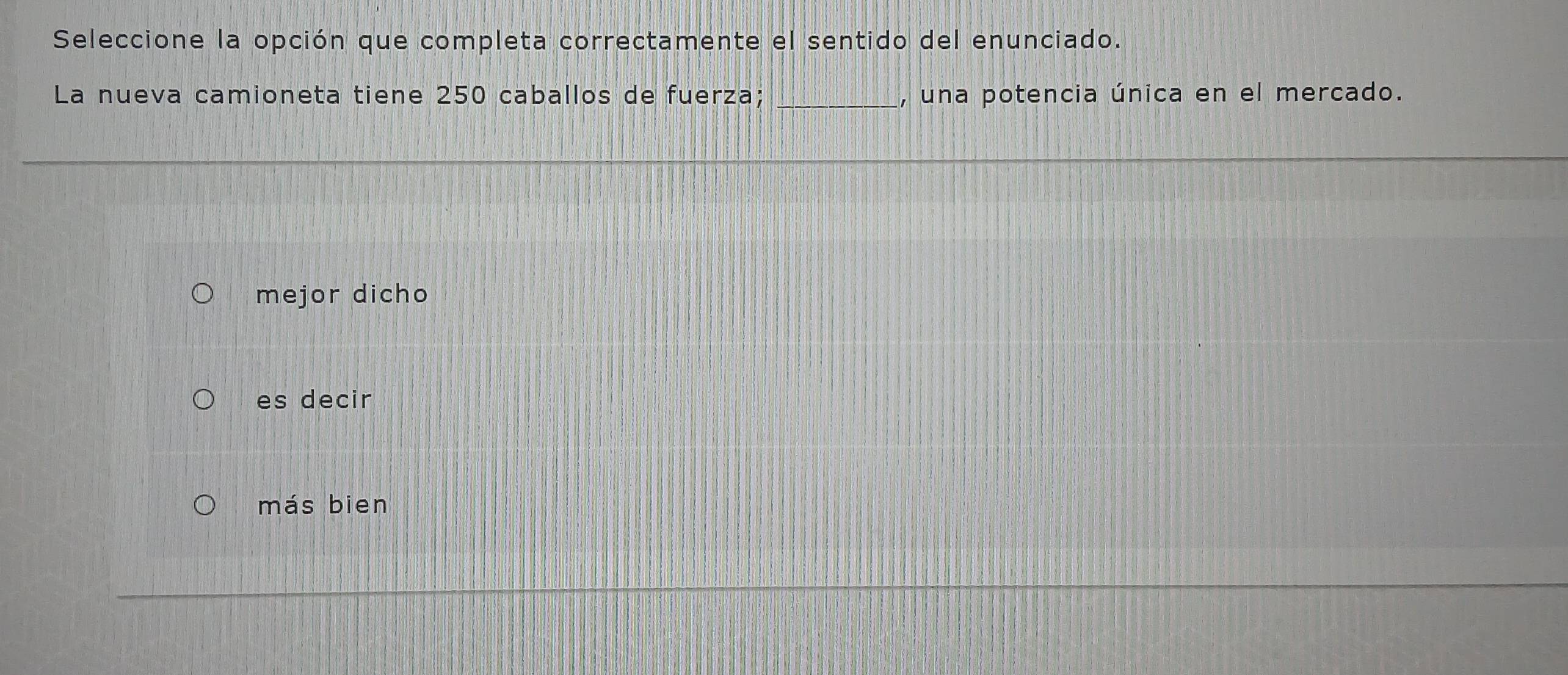 Seleccione la opción que completa correctamente el sentido del enunciado.
La nueva camioneta tiene 250 caballos de fuerza; _, una potencia única en el mercado.
mejor dicho
es decir
más bien