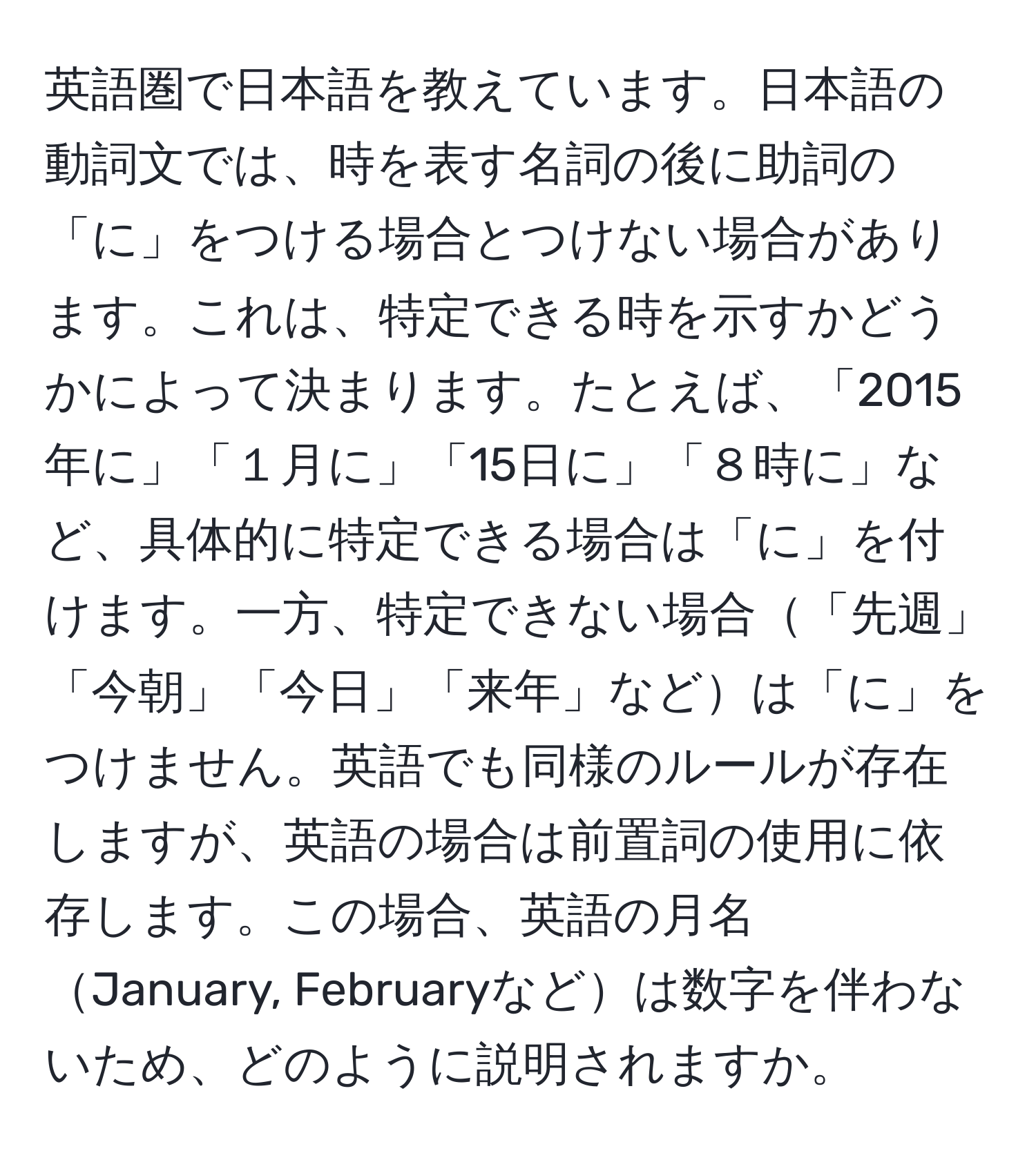 英語圏で日本語を教えています。日本語の動詞文では、時を表す名詞の後に助詞の「に」をつける場合とつけない場合があります。これは、特定できる時を示すかどうかによって決まります。たとえば、「2015年に」「１月に」「15日に」「８時に」など、具体的に特定できる場合は「に」を付けます。一方、特定できない場合「先週」「今朝」「今日」「来年」などは「に」をつけません。英語でも同様のルールが存在しますが、英語の場合は前置詞の使用に依存します。この場合、英語の月名January, Februaryなどは数字を伴わないため、どのように説明されますか。