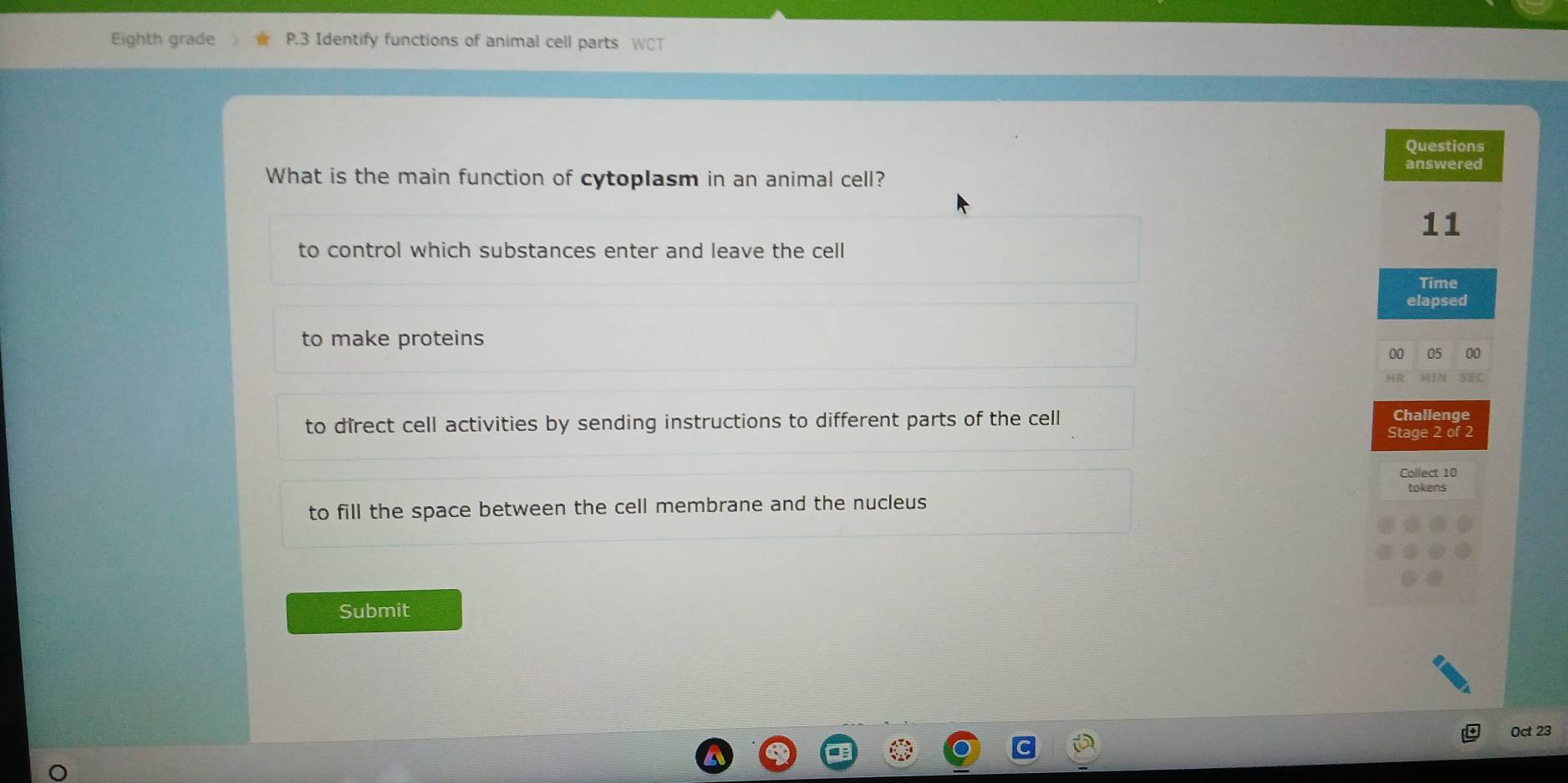 Eighth grade P.3 Identify functions of animal cell parts WCT
Questions
What is the main function of cytoplasm in an animal cell?
answered
11
to control which substances enter and leave the cell
Time
elapsed
to make proteins
00 05 00
to direct cell activities by sending instructions to different parts of the cell
Challenge
Stage 2 of 2
Collect 10
tokens
to fill the space between the cell membrane and the nucleus
Submit
Oct 23