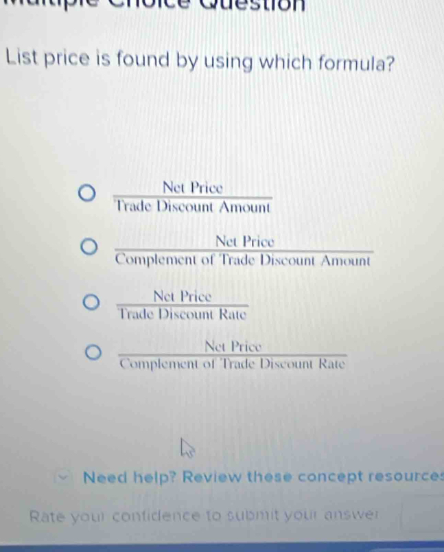 Question
List price is found by using which formula?
Net Price a 
Trade Discount Amount
Net Price
Complement of Trade Discount Amount
Trade Dise tm Rate
Net Price
Complement of Trade Discount Rate
Need help? Review these concept resource
Rate your confidence to submit your answer