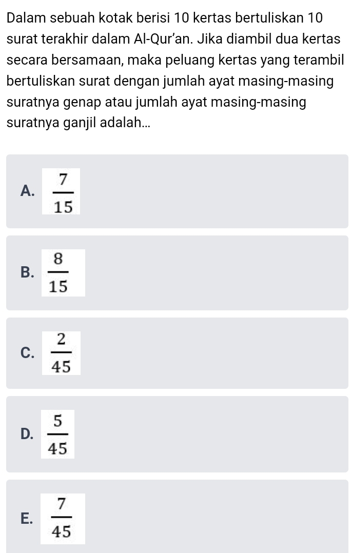 Dalam sebuah kotak berisi 10 kertas bertuliskan 10
surat terakhir dalam Al-Qur’an. Jika diambil dua kertas
secara bersamaan, maka peluang kertas yang terambil
bertuliskan surat dengan jumlah ayat masing-masing
suratnya genap atau jumlah ayat masing-masing
suratnya ganjil adalah...
A.  7/15 
B.  8/15 
C.  2/45 
D.  5/45 
E.  7/45 