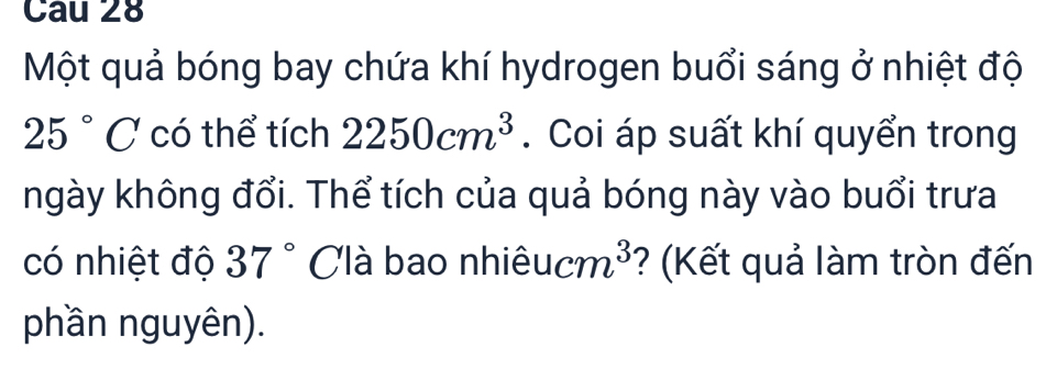 Một quả bóng bay chứa khí hydrogen buổi sáng ở nhiệt độ
25°C có thể tích 2250cm^3. Coi áp suất khí quyển trong 
ngày không đổi. Thể tích của quả bóng này vào buổi trưa 
có nhiệt độ 37° Clà bao nhiêu cm^3 ? (Kết quả làm tròn đến 
phần nguyên).