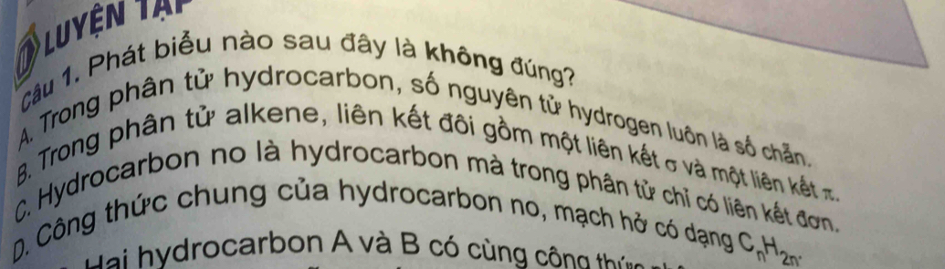 luyện tại
Câu 1. Phát biểu nào sau đây là không đúng?
A. Trong phân tử hydrocarbon, số nguyên tử hydrogen luôn là số chẵn.
B. Trong phân tử alkene, liên kết đôi gồm một liên kết σ và một liên kết
C. Hydrocarbon no là hydrocarbon mà trong phân tử chỉ có liên kết đơn,
D. Công thức chung của hydrocarbon no, mạch hở có dạng
ydrocarbon A và B có cùng công thíng
C_nH_2n.