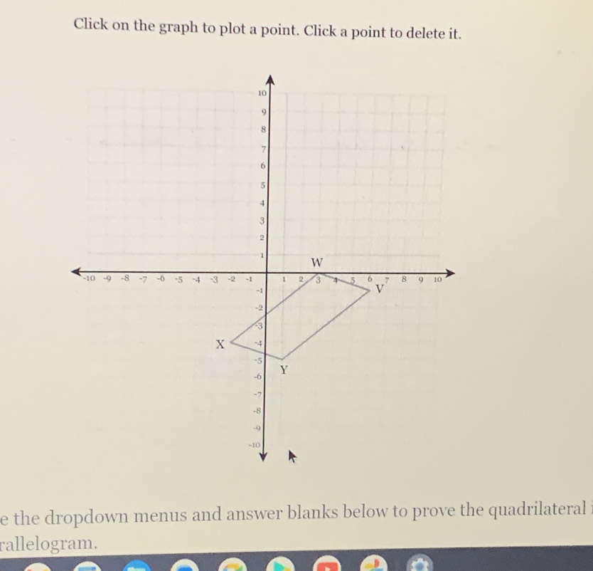 Click on the graph to plot a point. Click a point to delete it. 
e the dropdown menus and answer blanks below to prove the quadrilateral 
rallelogram.