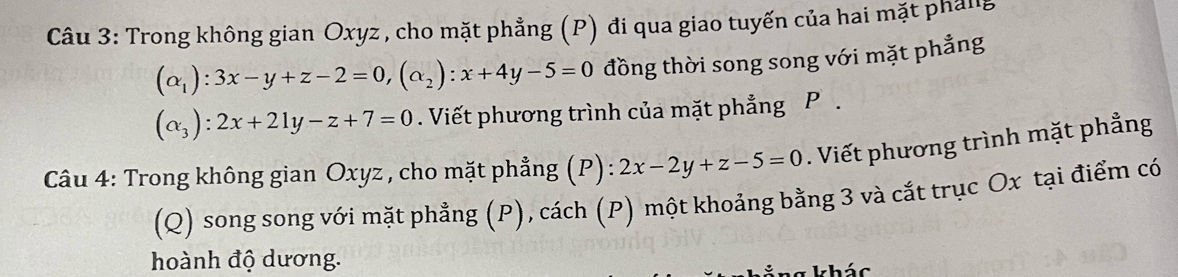 Trong không gian Oxyz , cho mặt phẳng (P) đi qua giao tuyến của hai mặt pháng
(alpha _1):3x-y+z-2=0, (alpha _2):x+4y-5=0 đồng thời song song với mặt phẳng
(alpha _3):2x+21y-z+7=0. Viết phương trình của mặt phẳng P.
Câu 4: Trong không gian Oxyz , cho mặt phẳng (P):2x-2y+z-5=0. Viết phương trình mặt phẳng
(Q) song song với mặt phẳng (P), cách (P) một khoảng bằng 3 và cắt trục Ox tại điểm có
hoành độ dương.
khác