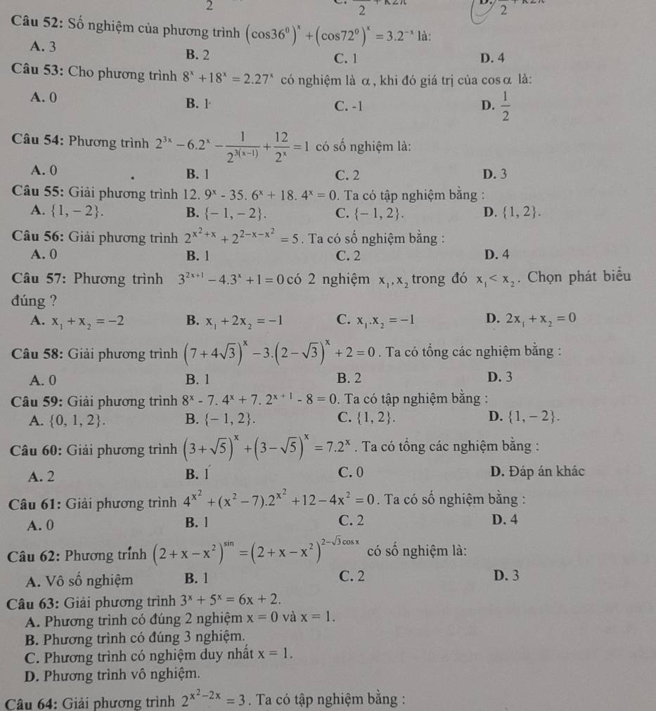 2
frac 
2
2
Câu 52: Số nghiệm của phương trình (cos 36°)^x+(cos 72°)^x=3.2^(-x)la:
A. 3 B. 2
C. 1 D. 4
Câu 53: Cho phương trình 8^x+18^x=2.27^x có nghiệm là α, khi đó giá trị của cosα là:
A. 0
B. l C. -1 D.  1/2 
Câu 54: Phương trình 2^(3x)-6.2^x- 1/2^(3(x-1)) + 12/2^x =1 có số nghiệm là:
A. 0 B. 1 C. 2 D. 3
Câu 55: Giải phương trình 12. 9^x-35.6^x+18.4^x=0. Ta có tập nghiệm bằng :
A.  1,-2 . B.  -1,-2 . C.  -1,2 . D.  1,2 .
Câu 56: Giải phương trình 2^(x^2)+x+2^(2-x-x^2)=5. Ta có số nghiệm bằng :
A. 0 B. 1 C. 2 D. 4
Câu 57: Phương trình 3^(2x+1)-4.3^x+1=0 có 2 nghiệm x_1,x_2 trong đó x_1 . Chọn phát biểu
đúng ?
A. x_1+x_2=-2 B. x_1+2x_2=-1 C. x_1.x_2=-1 D. 2x_1+x_2=0
Câu 58: Giải phương trình (7+4sqrt(3))^x-3.(2-sqrt(3))^x+2=0. Ta có tổng các nghiệm bằng :
A. 0 B. 1 B. 2 D. 3
Câu 59: Giải phương trình 8^x-7.4^x+7.2^(x+1)-8=0. Ta có tập nghiệm bằng :
A.  0,1,2 . B.  -1,2 . C.  1,2 . D.  1,-2 .
* Câu 60: Giải phương trình (3+sqrt(5))^x+(3-sqrt(5))^x=7.2^x. Ta có tổng các nghiệm bằng :
A. 2 B. 1 C. 0 D. Đáp án khác
Câu 61: Giải phương trình 4^(x^2)+(x^2-7).2^(x^2)+12-4x^2=0. Ta có số nghiệm bằng :
A. 0 B. 1 C. 2 D. 4
Câu 62: Phương trính (2+x-x^2)^sin =(2+x-x^2)^2-sqrt(3)cos x có số nghiệm là:
A. Vô số nghiệm B. 1 C. 2 D. 3
Câu 63: Giải phương trình 3^x+5^x=6x+2.
A. Phương trình có đúng 2 nghiệm x=0 và x=1.
B. Phương trình có đúng 3 nghiệm.
C. Phương trình có nghiệm duy nhất x=1.
D. Phương trình vô nghiệm.
Câu 64: Giải phương trình 2^(x^2)-2x=3. Ta có tập nghiệm bằng :