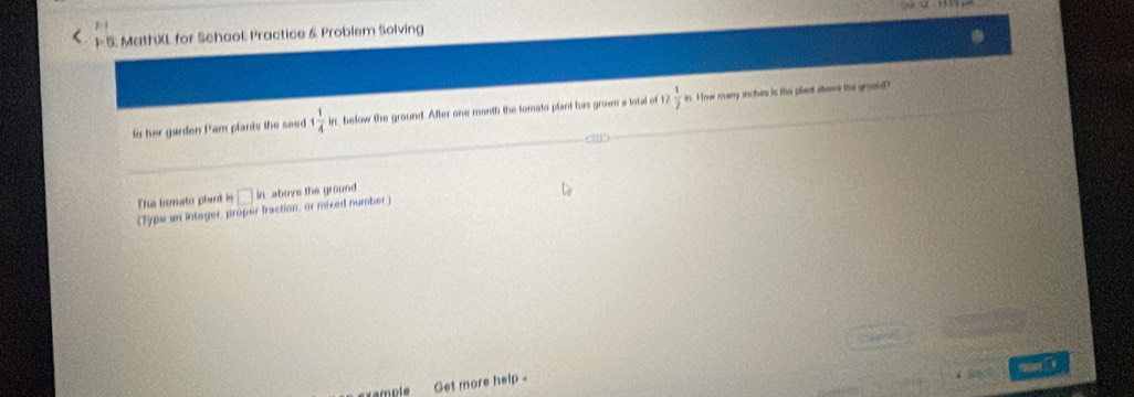 )^-1 
( P 5 MathXL for Schaol: Practice & Problem Solving 
in her garden Pam plants the seed 1 1/4 i in below the ground. After one month the temato plant his grown a total of 12  1/2  in. Hnow many inches is the plent atave thi gooud? 
The tamato plart is □ in above the ground 
(Type un intoger, proper traction, or mixed number) 

mple Get more help -