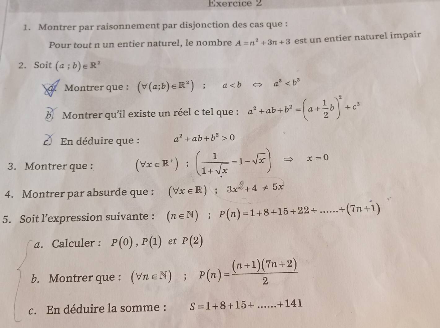 Montrer par raisonnement par disjonction des cas que : 
Pour tout n un entier naturel, le nombre A=n^2+3n+3 est un entier naturel impair 
2. Soit (a;b)∈ R^2
á. Montrer que : (forall (a;b)∈ R^2); a a^3
b. Montrer qu’il existe un réel c tel que : a^2+ab+b^2=(a+ 1/2 b)^2+c^2
En déduire que :
a^2+ab+b^2>0
3. Montrer que :
(forall x∈ R^+);( 1/1+sqrt(x) =1-sqrt(x) Rightarrow x=0
4. Montrer par absurde que : (forall x∈ R);3x^2+4!= 5x
5. Soit l’expression suivante : (n∈ N); P(n)=1+8+15+22+......+(7n+1)
a. Calculer : P(0), P(1) et P(2)
b. Montrer que : (forall n∈ N); P(n)= ((n+1)(7n+2))/2 
c. En déduire la somme : S=1+8+15+...+14141