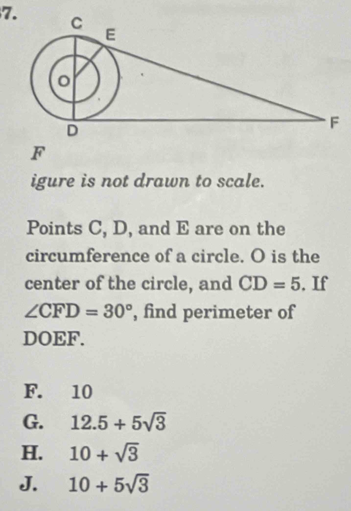 igure is not drawn to scale.
Points C, D, and E are on the
circumference of a circle. O is the
center of the circle, and CD=5. If
∠ CFD=30° , find perimeter of
DOEF.
F. 10
G. 12.5+5sqrt(3)
H. 10+sqrt(3)
J. 10+5sqrt(3)