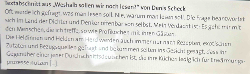 Textabschnitt aus „,Weshalb sollen wir noch lesen?“ von Denis Scheck 
Oft werde ich gefragt, was man lesen soll. Nie, warum man lesen soll. Die Frage beantwortet 
sich im Land der Dichter und Denker offenbar von selbst. Mein Verdacht ist: Es geht mir mit 
den Menschen, die ich treffe, so wie Profiköchen mit ihren Gästen. 
Die Heldinnen und Helden am Herd werden auch immer nur nach Rezepten, exotischen 
Zutaten und Bezugsquellen gefragt und bekommen selten ins Gesicht gesagt, dass ihr 
Gegenüber einer jener Durchschnittsdeutschen ist, die ihre Küchen lediglich für Erwärmungs- 
prozesse nutzen [...].