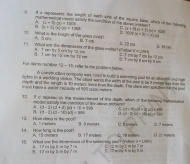 If x represents the length of each side of the square base, which of the following
mathematical model satisfy the condition of the above problem?
A. (x+5)(x)=1008 C. (x+5)(x+5)(x)=1008
B. (x+5)(x)(x)=1008 D.
10. What is the height of the glass mold? 1008(x+5)=(x)(x)
A. 5 cm B. 7 cm C. 12 cm D. 16 cm
11. What are the dimensions of the glass molds? (Follow V=LWH)
A. 7 cm by 5 cm by 12 cm C. 7 cm by 7 cm by 12 cm
B. 7 cm by 12 cm by 12 cm D. 7 cm by 8 cm by 8 cm
For items number 12-15 , refer to the problem below.
A construction company was hired to build a swimming pool for an attraction and high
lights in a wedding venue. The client wants the width of the pool to be 2 meters less than the
depth and the length is 10 meters more than the depth. The client also specified that the pool
must have a water capacity of 595 cubic meters.
12. If d represents the measurement of the depth, which of the following mathematical
model satisfy the condition of the above problem?
A. (d-2)(d+2)(d)+10=595 C. (d-10)(d+2)(d)=595
B. (d-2)(d-10)(d)=595
D. (d-2)(d+10)(d)=595
13. How deep is the pool?
A. 1 meters B. 3 meters C. 5 meters D. 7 meters
14. How long is the pool?
A. 15 meters B. 17 meters C. 19 meters D. 21 meters
15. What are the dimensions of the swimming pool? (Follow V=LWH)
A. 17 m by 5 m by 7 m C. 12 m by 2 m by 7 m
B. 12 m by 5 m by 7 m D. 17 m by 8 m by 5 m