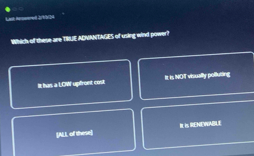 Last Arowered 2/10/24
Which of these are TRUE ADVANTAGES of using wind power?
It has a LOW upfront cost It is NOT visually polluting
[ALL of these] It is RENEWABLE