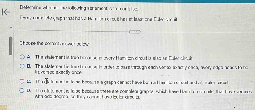 Determine whether the following statement is true or false.
Every complete graph that has a Hamilton circuit has at least one Euler circuit.
Choose the correct answer below.
A. The statement is true because in every Hamilton circuit is also an Euler circuit.
B. The statement is true because in order to pass through each vertex exactly once, every edge needs to be
traversed exactly once.
C. The statement is false because a graph cannot have both a Hamilton circuit and an Euler circuit.
D. The statement is false because there are complete graphs, which have Hamilton circuits, that have vertices
with odd degree, so they cannot have Euler circuits.