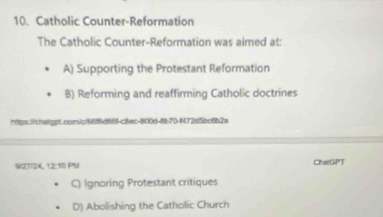 Catholic Counter-Reformation
The Catholic Counter-Reformation was aimed at:
A) Supporting the Protestant Reformation
B) Reforming and reaffirming Catholic doctrines
https.i/chaippL.corn/of66f5d66f-c8ec-800d-8b70-f472d5bc6b2a
9/27:24, 12:10 PM ChatGPT
C) Ignoring Protestant critiques
D) Abolishing the Catholic Church