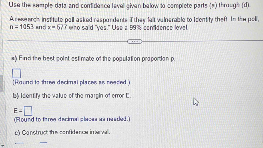 Use the sample data and confidence level given below to complete parts (a) through (d). 
A research institute poll asked respondents if they felt vulnerable to identity theft. In the poll,
n=1053 and x=577 who said "yes." Use a 99% confidence level. 
a) Find the best point estimate of the population proportion p. 
(Round to three decimal places as needed.) 
b) Identify the value of the margin of error E.
E=□
(Round to three decimal places as needed.) 
c) Construct the confidence interval.