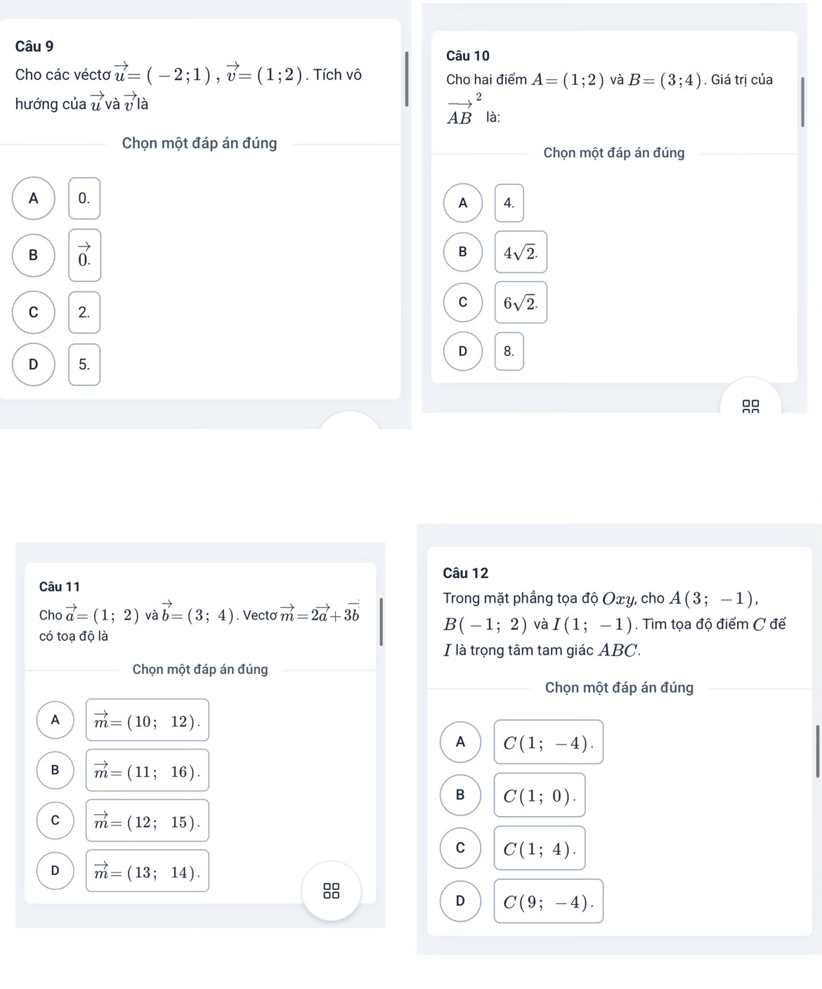 Cho các vécto vector u=(-2;1), vector v=(1;2). Tích vô Cho hai điểm A=(1;2) và B=(3;4). Giá trị của
hướng của vector u và vector vlhat 
vector (AB)^2 là:
Chọn một đáp án đúng
Chọn một đáp án đúng
A 0.
A 4.
B vector 0.
B 4sqrt(2).
C 2.
C 6sqrt(2).
D 8.
D 5.
Câu 12
Câu 11 A(3;-1), 
Cho vector a=(1;2) và vector b=(3;4). Vectơ vector m=2vector a+3vector b
Trong mặt phẳng tọa độ Oxy, cho
B(-1;2) và I(1;-1)
có toạ độ là . Tìm tọa độ điểm C để
I là trọng tâm tam giác ABC.
Chọn một đáp án đúng
Chọn một đáp án đúng
A vector m=(10;12). 
A C(1;-4).
B vector m=(11;16).
B C(1;0).
C vector m=(12;15).
C C(1;4).
D vector m=(13;14). 
88
D C(9;-4).