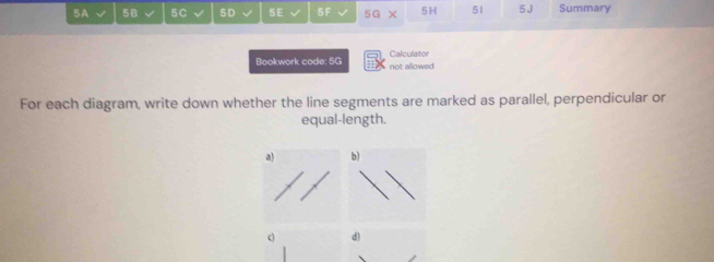 5A √ 5B √ 5C √ 5D L 5E 5F 5G X 5H 51 5J Summary 
Bookwork code: 5G not allowed Calculator 
For each diagram, write down whether the line segments are marked as parallel, perpendicular or 
equal-length. 
b) 
c d)