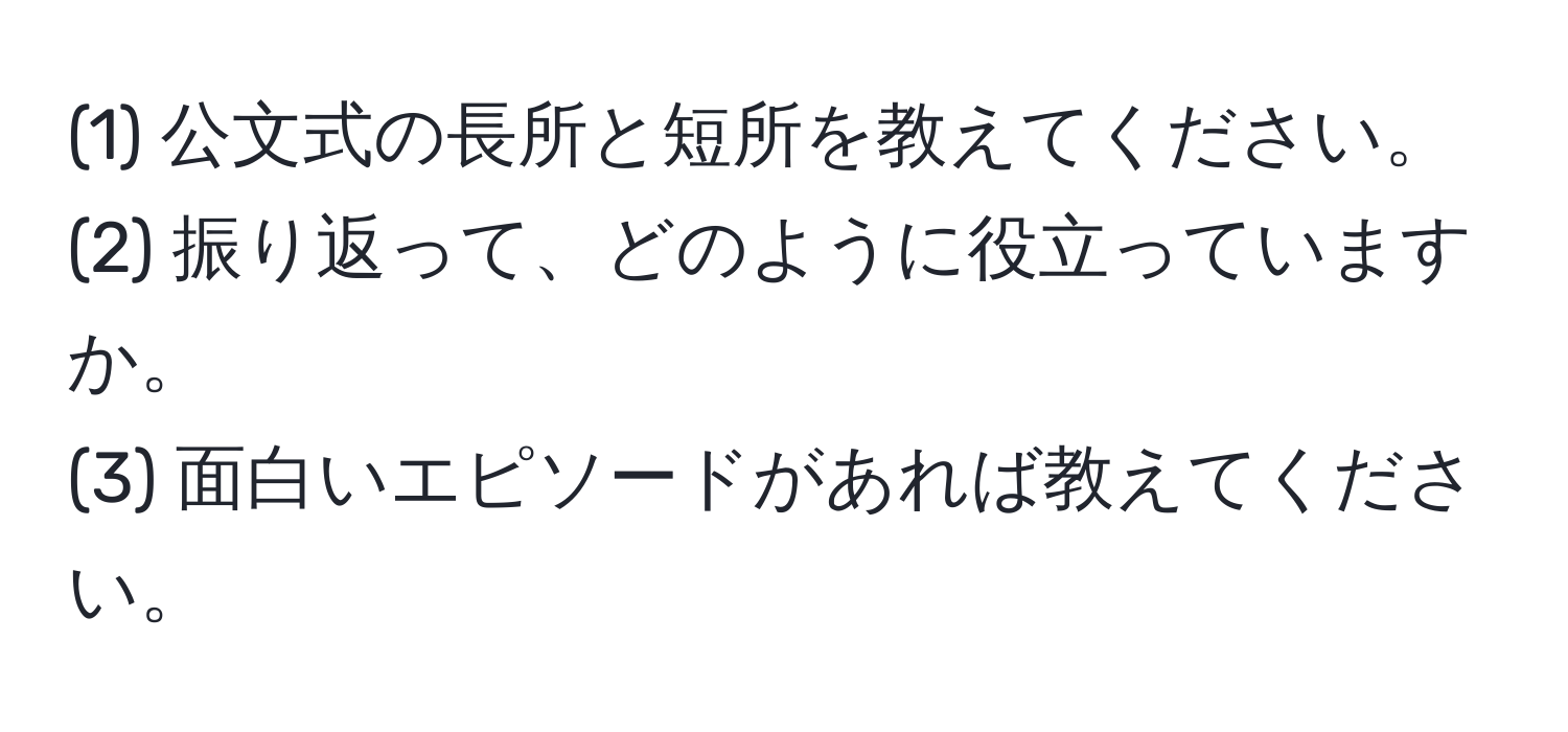 (1) 公文式の長所と短所を教えてください。  
(2) 振り返って、どのように役立っていますか。  
(3) 面白いエピソードがあれば教えてください。