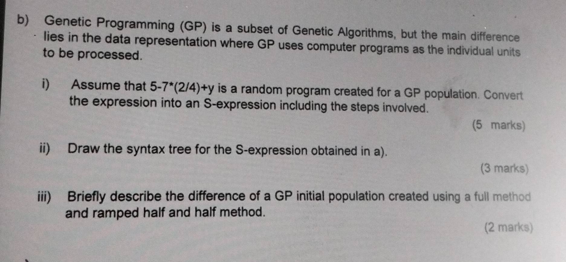 Genetic Programming (GP) is a subset of Genetic Algorithms, but the main difference 
lies in the data representation where GP uses computer programs as the individual units 
to be processed. 
i) Assume that 5-7^*(2/4)+y is a random program created for a GP population. Convert 
the expression into an S-expression including the steps involved. 
(5 marks) 
ii) Draw the syntax tree for the S-expression obtained in a). 
(3 marks) 
iii) Briefly describe the difference of a GP initial population created using a full method 
and ramped half and half method. 
(2 marks)