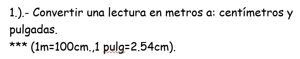 1.).- Convertir una lectura en metros a: centímetros y 
pulgadas.
(1m=100cm.,1 pulg =2.54cm).