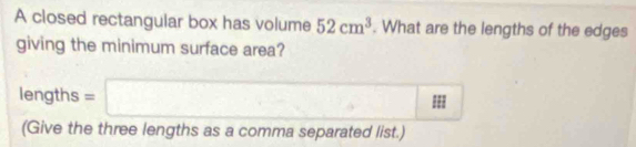 A closed rectangular box has volume 52cm^3. What are the lengths of the edges 
giving the minimum surface area? 
lengths =□ 
(Give the three lengths as a comma separated list.)