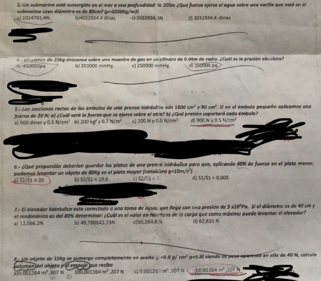 3.-Un submarino está sumergido en el mar a una profundidad de 200m ¿Qué fuerza ejerce el agua sobre una varilla que está en el
submarino cuyo diámetro es de 80cm? (rho =1030Kg/m3)
a) 1014761.4N. b)4032934.4 dinas. c) 2032934. 4N d) 3032934.4 dinas
4 Un pistán de 25kg descansa sobre una muestra de gas en un cilindro de 0.04m de radio. ¿Cuál es la presión absoluta?
450000pa. b) 350000 mmHg. c) 250000 mmHg. d) 150000 pa
5.- Las secciones rectas de los émbolos de una prensa hidráulica son 1800cm^2 y 40cm^2. Si en el émbolo pequeño aplicamos una
fuerza de 20 N: a) ¿Cuál será la fuerza que se ejerce sobre el otro? b) ¿Qué presión soportará cada émbolo?
a) 900 dinas y 0.5N/cm^2 b) 200kgfy 0.7N/m^2 c) 200 N y 0.5N/cm^2 d) 900Ny0.5N/cm^2
6.- ¿Qué proporción deberían guardar los platos de una prensa hidráulica para que, aplicando 40N de fuerza en el plato menor,
podamos levantar un objeto de 80Kg en el plato mayor (considera g=10m/s^2)
a S2/51=20 b) 52/51=19.6 c) 52/51= 2 d) S2/S1=0.005
7.- El elevador hidráulico esta conectado a una toma de agua, que llega con una presión de 5* 10^5Pa Si el diámetro es de 40 cm y
el rendimiento es del 80% determinar: ¿Cuál es el valor en Newtons de la carga que como máximo puede levantar el elevador?
a) 12,566.2N b) 49,788642.73N c)50,264.8 N d) 62,831 N
8 - Un objeto de 15kg se sumerge completamente en aceite l_1=0.8g/cm^3 g=9.8) siendo su peso aparente en ella de 40 N, calcula
solumen del objeto y el empuje que recibe
a 0.001264m^3 ,307N b 0.001364m^3,207N c) 0.00126≥ m^3 .10 7 N 1)0.01364m^3,107N