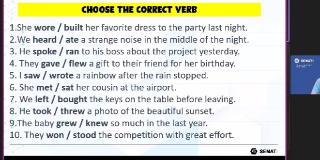 CHOOSE THE CORRECT VERB 
1.She wore / built her favorite dress to the party last night. 
2.We heard / ate a strange noise in the middle of the night. 
3. He spoke / ran to his boss about the project yesterday. 
4. They gave / flew a gift to their friend for her birthday. SEHATI 
A 
5. I saw / wrote a rainbow after the rain stopped. 
6. She met / sat her cousin at the airport. 
7. We left / bought the keys on the table before leaving. 
8. He took / threw a photo of the beautiful sunset. 
9.The baby grew / knew so much in the last year. 
10. They won / stood the competition with great effort. 
SENAT