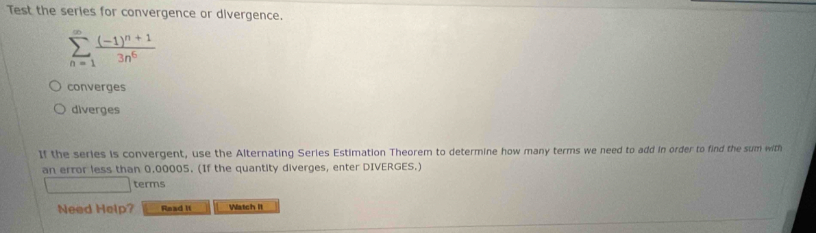 Test the series for convergence or divergence.
sumlimits _(n=1)^(∈fty)frac (-1)^n+13n^6
converges
diverges
If the series is convergent, use the Alternating Series Estimation Theorem to determine how many terms we need to add in order to find the sum with
an error less than 0.00005. (If the quantity diverges, enter DIVERGES.)
□ CF∩ E, terms
Need Help? Read It Watch It