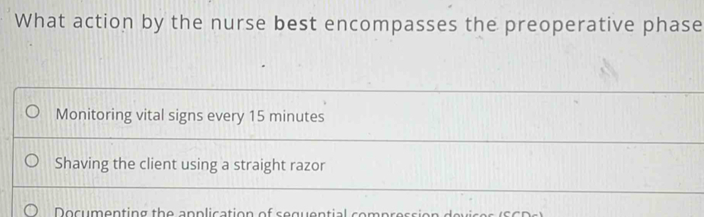 What action by the nurse best encompasses the preoperative phase
Monitoring vital signs every 15 minutes
Shaving the client using a straight razor
D o cum entin g th e a n p li c ation of s e g u e n tial s o mp r e s e