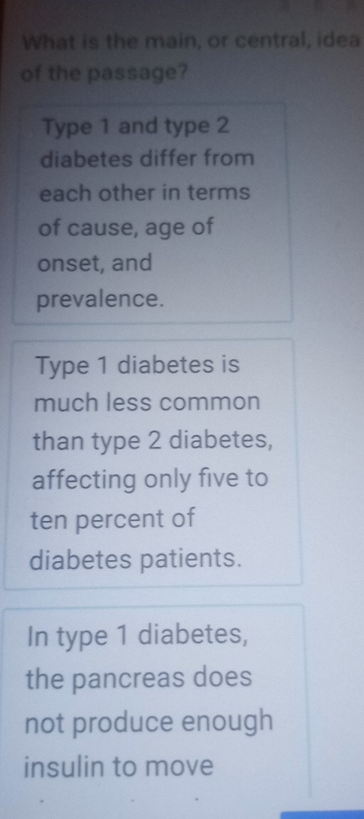 What is the main, or central, idea 
of the passage? 
Type 1 and type 2
diabetes differ from 
each other in terms 
of cause, age of 
onset, and 
prevalence. 
Type 1 diabetes is 
much less common 
than type 2 diabetes, 
affecting only five to 
ten percent of 
diabetes patients. 
In type 1 diabetes, 
the pancreas does 
not produce enough 
insulin to move