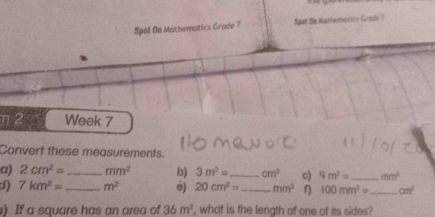 Spol On Mathematics Grade 7 Spol De Mathematics Grade 7 
η2 Week 7 
Convert these measurements. 
a) 2cm^2= _  mm^2 b) 3m^2= _  cm^2 c) 4m^2= _  mm^2
d) 7km^2= _  m^2 e) 20cm^2= _ mm^2 100mm^2= _ cm^2
) If a square has an area of 36m^2 , what is the length of one of its sides?