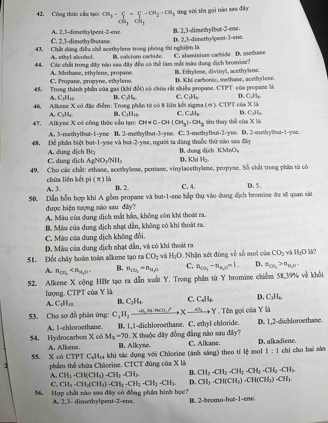 Công thức cấu tạo: CH_3-C=C-CH_2-CH_3 ứng với tên gọi nào sau đây
CH_3CH_3
A. 2,3-dimethylpent-2-ene. B. 2,3-dimethylbut-2-ene.
C. 2,3-dimethylbutane. D. 2,3-dimethylpent-3-ene.
43. Chất dùng điều chế acethylene trong phòng thí nghiệm là
A. ethyl alcohol. B. calcium carbide. C. aluminium carbide D. methane
44. Các chất trong dãy nào sau đây đều có thể làm mất màu dung dịch bromine?
A. Methane, ethylene, propane. B. Ethylene, divinyl, acethylene.
C. Propane, propyne, ethylene. D. Khí carbonic, methane, acethylene.
45. Trong thành phần của gas (khí đốt) có chứa rất nhiều propane. CTPT của propane là
A. C_3H_10. B. C_3H_6. C. C_3H_4. D. C_3H_8.
46. Alkene X có đặc điểm: Trong phân tử có 8 liên kết sigma (σ). CTPT của X là
A. C_2H_4. B. C_5H_10. C. C_4H_8. D. C_3H_6.
47. Alkyne X có công thức cấu tạo: CHequiv C-CH(CH_3)-CH_3 tên thay thế của X là
A. 3-methylbut-1-yne B. 2-methylbut-3-yne. C. 3-methylbut-2-yne. D. 2-methylbut-1-yne.
48. Để phân biệt but-1-yne và but-2-yne, người ta dùng thuốc thử nào sau đây
A. dung dịch Br_2 B. dung dịch KMnO_4
C. dung dịch AgNO_3/NH_3 D. Khí H_2.
49. Cho các chất: ethane, acethylene, pentane, vinylacethylene, propyne. Số chất trong phân tử có
chứa liên kết pi ( π ) là
A. 3. B. 2.
C. 4. D. 5.
50. Dẫn hỗn hợp khí A gồm propane và but-1-ene hấp thụ vào dung dịch bromine dư sẽ quan sát
được hiện tượng nào sau đây?
A. Màu của dung dịch mất hẳn, không còn khí thoát ra.
B. Màu của dung dịch nhạt dần, không có khí thoát ra.
C. Màu của dung dịch không đổi.
D. Màu của dung dịch nhạt dần, và có khí thoát ra
51. Đốt cháy hoàn toàn alkene tạo ra CO_2 và H_2O. Nhận xét đúng về số mol của CO_2 và H_2O là?
A. n_CO_2
B. n_CO_2=n_H_2O
C. n_CO_2-n_H_2O=1. D. n_CO_2>n_H_2O.
52. Alkene X cộng HBr tạo ra dẫn xuất Y. Trong phân tử Y bromine chiếm : 58,39% ve^(lambda) khối
lượng. CTPT của Y là
A. C_5H_10.
B. C_2H_4.
C. C_4H_8.
D. C_3H_6.
53. Cho sơ đồ phản ứng: C_2H_2xrightarrow +H_2,Pd/PbCO_3.t^0Xto Y. Tên gọi của Y là
A. 1-chloroethane. B. 1,1-dichloroethane. C. ethyl chloride. D. 1,2-dichloroethane.
54. Hydrocarbon X có M_X=70 0. X thuộc dãy đồng đẳng nào sau đây?
A. Alkene. B. Alkyne. C. Alkane. D. alkadiene.
55. X có CTPT C_6H_1 4 khi tác dụng với Chlorine (ánh sáng) theo tỉ lệ mol 1:1 chỉ cho hai sản
2 phẩm thế chứa Chlorine. CTCT đúng của X là
A. CH_3-CH(CH_3)-CH_2-CH_3.
B. CH_3-CH_2-CH_2-CH_2-CH_2-CH_3.
C. CH_3-CH_2(CH_3)-CH_2-CH_2-CH_2-CH_3. D. CH_3-CH(CH_3)-CH(CH_3)-CH_3.
56. Hợp chất nào sau đây có đồng phân hình học?
A. 2,3- dimethylpent-2-ene. B. 2-bromo-but-1-ene.