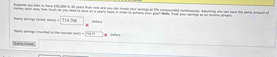 Suppore you plan to have $50,000 in 30 years from now and you can invest your savings at 5% compounded continuously. Assuming you can save the same amount of 
maney each year, how much do you need to save on a yearly basis in order to achieve your goal? Mint: Treat your savings as an income stream. 
Yearly savings (exact value) = 718.766 dollars
rearly savings (rounded to the nearest cent) = 718.77 dollars
Submit Arawer