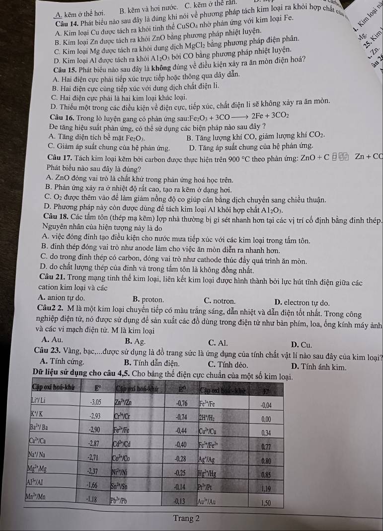 A. kẽm ở thể hơi. B. kẽm và hơi nước. C. kẽm ở thể răn.
Kim loại
Câu 14. Phát biểu nào sau đây là đúng khi nói về phương pháp tách kim loại ra khỏi hợp chất của
A. Kim loại Cu được tách ra khỏi tinh thể CuSO₄ nhờ phản ứng với kim loại Fe.
B. Kim loại Zn được tách ra khỏi ZnO bằng phương pháp nhiệt luyện.
C. Kim loại Mg được tách ra khỏi dung dịch MgCl₂ bằng phương pháp điện phân.
Mg
5. Kim
. Zn.
D. Kim loại Al được tách ra khỏi Al_2O_3 bởi CO bằng phương pháp nhiệt luyện.
Câu 15. Phát biểu nào sau đây là không đúng ve^(frac 1)e điều kiện xảy ra ăn mòn điện hoá?
âu 2
A. Hai điện cực phải tiếp xúc trực tiếp hoặc thông qua dây dẫn.
B. Hai điện cực cùng tiếp xúc với dung dịch chất điện li.
C. Hai điện cực phải là hai kim loại khác loại.
D. Thiếu một trong các điều kiện về điện cực, tiếp xúc, chất điện li sẽ không xảy ra ăn mòn.
Câu 16. Trong lò luyện gang có phản ứng sau:Fe Fe_2O_3+3COto 2Fe+3CO_2
Đe tăng hiệu suất phản ứng, có thể sử dụng các biện pháp nào sau đây ?
A. Tăng diện tích bề mặt Fe_2O_3. B. Tăng lượng khí CO, giảm lượng khí CO_2.
C. Giảm áp suất chung của hệ phản ứng. D. Tăng áp suất chung của hệ phản ứng.
Câu 17. Tách kim loại kẽm bởi carbon được thực hiện trên 900°C theo phàn ứng: ZnO+C Zn+CC
Phát biểu nào sau đây là đúng?
A. ZnO đỏng vai trò là chất khữ trong phản ứng hoá học trên.
B. Phản ứng xảy ra ở nhiệt độ rất cao, tạo ra kẽm ở dạng hơi.
C. O2 được thêm vào để làm giảm nồng độ co giúp cân bằng dịch chuyển sang chiều thuận.
D. Phương pháp này còn được dùng để tách kim loại Al khỏi hợp chất Al_2O_3.
Câu 18. Các tấm tôn (thép mạ kẽm) lợp nhà thường bị gỉ sét nhanh hơn tại các vị trí cố định bằng đinh thép
Nguyên nhân của hiện tượng này là do
A. việc đóng đinh tạo điều kiện cho nước mưa tiếp xúc với các kim loại trong tấm tôn.
B. đinh thép đóng vai trò như anode làm cho việc ăn mòn diễn ra nhanh hơn.
C. do trong đinh thép có carbon, đóng vai trò như cathode thúc đẩy quá trình ăn mòn.
D. do chất lượng thép của đinh và trong tấm tôn là không đồng nhất.
Câu 21. Trong mạng tinh thể kim loại, liên kết kim loại được hình thành bởi lực hút tĩnh điện giữa các
cation kim loại và các
A. anion tự do. B. proton. C. notron. D. electron tự do.
Câu2 2. M là một kim loại chuyền tiếp có màu trắng sáng, dẫn nhiệt và dẫn điện tốt nhất. Trong công
nghiệp điện tử, nó được sử dụng để sản xuất các đồ dùng trong điện tử như bàn phím, loa, ống kính máy ảnh
và các vi mạch điện tử. M là kim loại
A. Au. B. Ag. C. Al. D. Cu.
Câu 23. Vàng, bạc,...được sử dụng là đồ trang sức là ứng dụng của tính chất vật lí nào sau đây của kim loại?
A. Tính cứng. B. Tính dẫn điện. C. Tính dẻo. D. Tính ánh kim.
Dữ liệu sử dụng cho câu 4,5. Cho bảng thế điện cực chuẩn
Trang 2