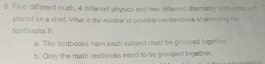 Five different math, 4 different physics and two different chemistry textbooks are 
placed on a shelf. What is the number of possible combinations of arranging the 
textbooks if: 
a. The textbooks from each subject must be grouped together. 
b. Only the math textbooks need to be grouped together.