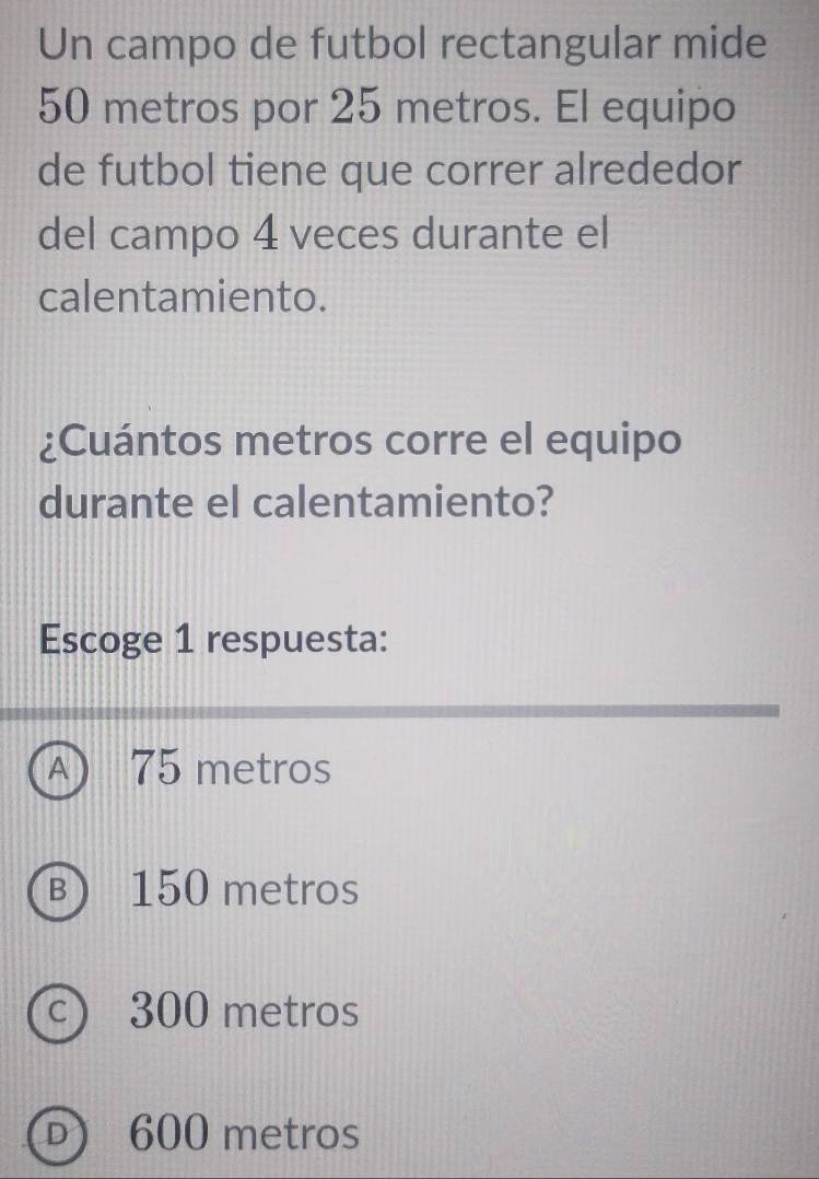 Un campo de futbol rectangular mide
50 metros por 25 metros. El equipo
de futbol tiene que correr alrededor
del campo 4 veces durante el
calentamiento.
¿Cuántos metros corre el equipo
durante el calentamiento?
Escoge 1 respuesta:
A  75 metros
B) 150 metros
c) 300 metros
D) 600 metros