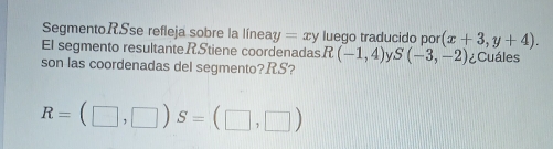 SegmentoRSse refleja sobre la líneay =xy luego traducido por (x+3,y+4). 
El segmento resultanteRStiene coordenadas R (-1,4) S(-3,-2) ¿Cuáles 
son las coordenadas del segmento? RS?
R=(□ ,□ ) S=(□ ,□ )