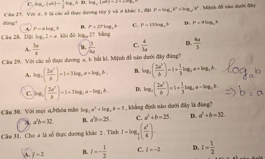 C. log _a^2(ab)= 1/2 log _a b D. log _a^2(ab)=2+2log _ab
Cầu 27. Với a, b là các số thực dương tùy ý và a khác 1, đặt P=log _ab^3+log _a^2b^6. Mệnh đề nào dưới đây
đúng? D. P=9log _ab
A. P=6log _ab B. P=27log _ab C. P=15log _ab
Câu 28. Đặt log _32=a khi đó log _1627 bằng
B.
A.  3a/4   3/4a 
D.
C.  4/3a   4a/3 
Câu 29. Với các số thực dương a, b bất kì. Mệnh đề nào dưới đây đúng?
A. log _2( 2a^3/b )=1+3log _2a+log _2b. B. log _2( 2a^3/b )=1+ 1/3 log _2a+log _2b.
C. log _2( 2a^3/b )=1+3log _2a-log _2b. D. log _2( 2a^3/b )=1+ 1/3 log _2a-log _2b.
Câu 30. Với mọi ą bthỏa mãn log _2a^3+log _2b=5 , khẳng định nào dưới đây là đúng?
A. a^3b=32.
B. a^3b=25. C. a^3+b=25. D. a^3+b=32.
Câu 31. Cho a là số thực dương khác 2 . Tính I=log _ a/2 ( a^2/4 ).
C. I=-2
D. I= 1/2 
A. I=2
B. I=- 1/2 