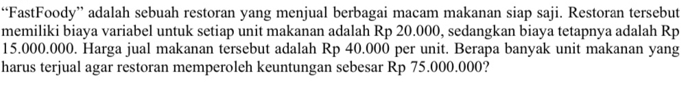 “FastFoody” adalah sebuah restoran yang menjual berbagai macam makanan siap saji. Restoran tersebut 
memiliki biaya variabel untuk setiap unit makanan adalah Rp 20.000, sedangkan biaya tetapnya adalah Rp
15.000.000. Harga jual makanan tersebut adalah Rp 40.000 per unit. Berapa banyak unit makanan yang 
harus terjual agar restoran memperoleh keuntungan sebesar Rp 75.000.000?