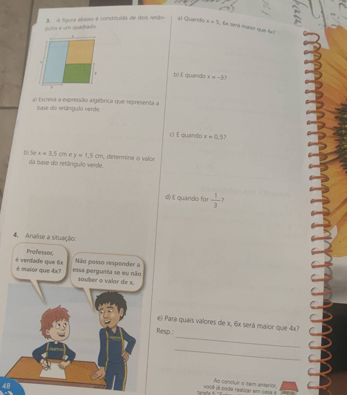 A figura abaixo é constituída de dois retân- a) Quando
gulos e um quadrado. x=5 , 6x será maior que 4x?
b) E quando x=-3 ?
a) Escreva a expressão algébrica que representa a
base do retângulo verde.
c) E quando x=0,5 2
b) Se x=3,5cm e y=1,5cm , determine o valor
da base do retângulo verde.
d) E quando for  1/3  7
4. Analise a situação:
Professor,
é verdade que 6x Não posso responder a
é maior que 4x? essa pergunta se eu não
souber o valor de x.
e) Para quais valores de x, 6x será maior que 4x?
_
Resp.:
_
Ao concluir o item anterior,
48
você já pode realizar em casa a
tarefa 5 “É