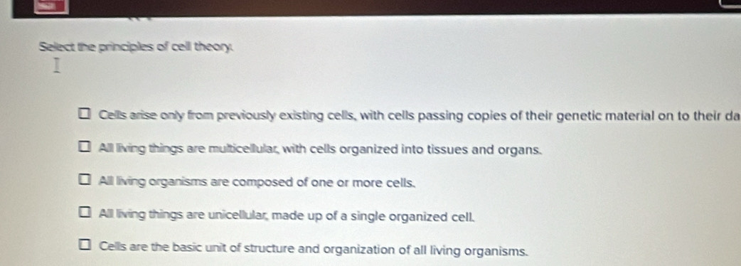 Select the principles of cell theory.
Cells arise only from previously existing cells, with cells passing copies of their genetic material on to their da
All living things are multicellular, with cells organized into tissues and organs.
All living organisms are composed of one or more cells.
All living things are unicellular, made up of a single organized cell.
Cells are the basic unit of structure and organization of all living organisms.