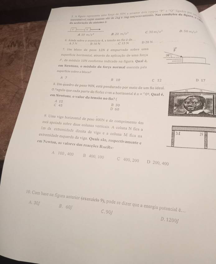 A fgura represznta uma força de 30N a arrastar dois corpos ·s vn=70^(circ :70'') Ligados por so
mexiensível, cujas massas são de 2kg e 5kg respeetivamente. Nas condições da figura, o vm
da aceleração do sistema é:
A.10m/s^2 B. 20m/s^2 C. 30m/s^2 D. 50m/s^2
6. Ainda sobre o exercício 4, a tensão no flo é de C 15 N D 20 N
A 5 N B 10 N
7. Um bloco de peso 12N é empurrado sobre uma
superfície horizontal, atravês da aplicação de uma força 
F , de módulo 10N conforme indicado na figura. Qual é,
em Newtons, o módulo da força normal exercida pela
superficie sobre a blaco?
A 7 B 10 C 12 D 17
8. Um quadro de peso 90N, está pendurado por meio de um fio ideal
O Angulo que cada parte do flofaz com a horizontal é alpha =?0° ' Qual é,
em Newtons, o valor da tensão no fio? (
A 15 B 30
C 45 D 60
9. Uma viga horizontal de peso 600N e de comprimento 4m
está apoiada sobre duas colunas verticais. A coluna N fica a
Im da extremidade direita da viga e a coluna M fica na
extremidade esquerda da viga. Quais são, respectivamente e
em Newton, os valores das reacções RMeRN 
A 100 , 400 B 400, 100 C 400, 200 D 200, 400
10. Com base na figura anterior (exercício 9), pode se dizer que a energia potencial é…
A. 30/ B. 60J C. 90J
D. 1200J