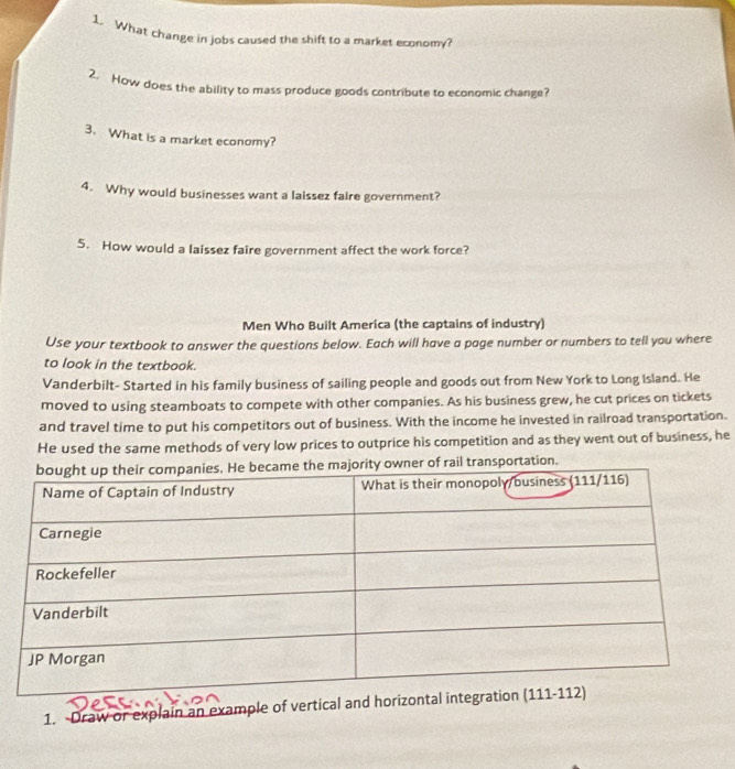 What change in jobs caused the shift to a market economy?
2. How does the ability to mass produce goods contribute to economic chanze?
3. What is a market economy?
4. Why would businesses want a laissez faire government?
5. How would a laissez faire government affect the work force?
Men Who Built America (the captains of industry)
Use your textbook to answer the questions below. Each will have a page number or numbers to tell you where
to look in the textbook.
Vanderbilt- Started in his family business of sailing people and goods out from New York to Long Island. He
moved to using steamboats to compete with other companies. As his business grew, he cut prices on tickets
and travel time to put his competitors out of business. With the income he invested in railroad transportation.
He used the same methods of very low prices to outprice his competition and as they went out of business, he
l transportation.
1. Draw or explain an example of vertical and