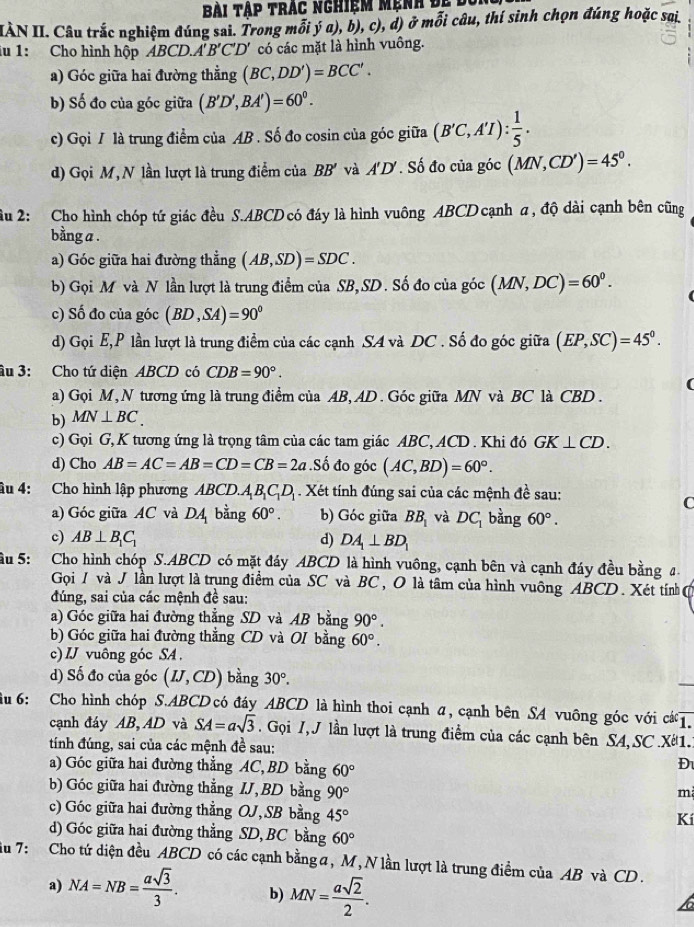 Bài tập trác nghiệm mẹnh đự độ
IIÀN II. Câu trắc nghiệm đúng sai. Trong mỗi ý a), b), c), d) ở mỗi câu, thí sinh chọn đúng hoặc sai
iu 1: Cho hình hộp ABCD.. A'B'C'D' có các mặt là hình vuông.
a) Góc giữa hai đường thẳng (BC,DD')=BCC'.
b) Số đo của góc giữa (B'D',BA')=60^0.
c) Gọi / là trung điểm của AB . Số đo cosin của góc giữa (B'C,A'I): 1/5 .
d) Gọi M, N lần lượt là trung điểm của BB' và A'D'. Số đo của góc (MN,CD')=45^0.
ầu 2: Cho hình chóp tứ giác đều S.ABCD có đáy là hình vuông ABCD cạnh a , độ dài cạnh bên cũng
bằng a .
a) Góc giữa hai đường thẳng (AB,SD)=SDC.
b) Gọi M và N lần lượt là trung điểm của SB, SD. Số đo của góc (MN,DC)=60^0.
c) Số đo của góc (BD,SA)=90°
d) Gọi E,P lần lượt là trung điểm của các cạnh S4 và DC . Số đo góc giữa (EP,SC)=45°.
âu 3: Cho tứ diện ABCD có CDB=90°.
a) Gọi M, N tương ứng là trung điểm của AB, AD . Góc giữa MN và BC là CBD .
b) MN⊥ BC.
c) Gọi G, K tương ứng là trọng tâm của các tam giác ABC, ACD . Khi đó GK⊥ CD.
d) Cho AB=AC=AB=CD=CB=2a.Số đo góc (AC,BD)=60°.
âu 4: Cho hình lập phương ABCD.. A_1B_1C_1D_1. Xét tính đúng sai của các mệnh đề sau:
C
a) Góc giữa AC và DA bằng 60°. b) Góc giữa BB_1 và DC_1 bằng 60°.
c) AB⊥ B_1C_1 d) DA_1⊥ BD_1
ầu 5: Cho hình chóp S.ABCD có mặt đáy ABCD là hình vuông, cạnh bên và cạnh đáy đều bằng đ.
Gọi / và J lần lượt là trung điểm của SC và BC, O là tâm của hình vuông ABCD . Xét tính 
đúng, sai của các mệnh đề sau:
a) Góc giữa hai đường thẳng SD và AB bằng 90°.
b) Góc giữa hai đường thẳng CD và OI bằng 60°.
c) IJ vuông góc SA .
d) Số đo của góc (IJ,CD) bằng 30°.
ầu 6: Cho hình chóp S.ABCD có đây ABCD là hình thoi cạnh α, cạnh bên SA vuông góc với cá .
cạnh đáy AB, AD và SA=asqrt(3) Gọi I, J lần lượt là trung điểm của các cạnh bên SA, SC .X1..
tính đúng, sai của các mệnh đề sau:
a) Góc giữa hai đường thẳng AC, BD bằng 60°
Đ
b) Góc giữa hai đường thẳng IJ,BD bằng 90°
m
c) Góc giữa hai đường thẳng OJ,SB bằng 45°
Kí
d) Góc giữa hai đường thẳng SD, BC bằng 60°
iu 7:  Cho tứ diện đều ABCD có các cạnh bằng a, M, N lần lượt là trung điểm của AB và CD.
a) NA=NB= asqrt(3)/3 . b) MN= asqrt(2)/2 .