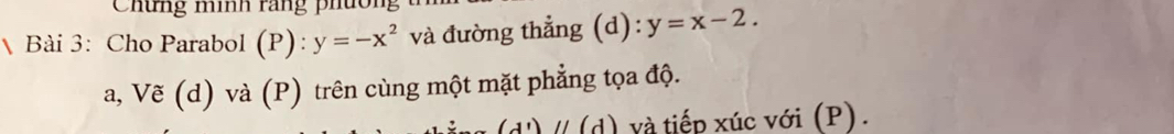 Chứng mính rang phườn
Bài 3: Cho Parabol (P): y=-x^2 và đường thẳng (d): y=x-2. 
a, Vẽ (d) và (P) trên cùng một mặt phẳng tọa độ.
(d')/ (d) và tiếp xúc với (P).