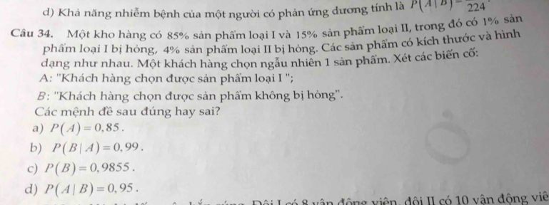 d) Khá năng nhiễm bệnh của một người có phản ứng dương tính là P(A|B)=frac 224
Câu 34. Một kho hàng có 85% sản phẩm loại I và 15% sản phẩm loại II, trong đó có 1% sản
phẩm loại I bị hỏng, 4% sản phẩm loại II bị hỏng. Các sản phẩm có kích thước và hình
dạng như nhau. Một khách hàng chọn ngầu nhiên 1 sản phẩm. Xét các biến cố:
A: ''Khách hàng chọn được sản phẩm loại I '';
B: ''Khách hàng chọn được sản phẩm không bị hỏng''.
Các mệnh đề sau đúng hay sai?
a) P(A)=0,85.
b) P(B|A)=0,99.
c) P(B)=0,9855.
d) P(A|B)=0,95. 
8 vận động viên, đội II có 10 vận đông viê