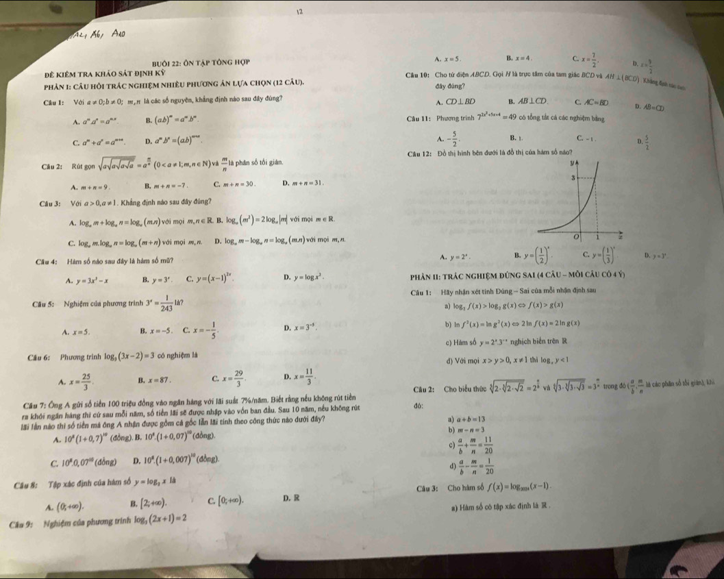 Ab Añ
Buôi 22: Ôn tập tông hợp A. x=5 B. x=4 C. x= 7/2 . D. x= 9/2 
đê kiêm tra khảo sát định kỳ Câu 10: Cho tứ diện ABCD. Gọi H là trực tâm của tam giác BCD và AH⊥ (BCD) Không định tác cao
phản 1: câu hồi trác nghiệm nhiều phương ản lựa chọn (12 câu). đây đùng?
Câu 1: Với a!= 0;b!= 0; mạn là các số nguyên, khẳng định nào sau đây đùng?
A. CD⊥ BD B. AB⊥ CD. C. AC=BD D. AB=CD
A. a^ma^n=a^(mx) B. (ab)^m=a^mb^m. Câu 11: Phương trình 7^(2x^2)+5x+4=49 có tổng tắt cả các nghiệm bằng
C. a^m+a^n=a^(m+n). D. a^mb^n=(ab)^m+n.
A. - 5/2 . B. 1. C. - 1. D.  5/2 
Câu 12: Đồ thị hình bên đưới là đồ thị của hàm số nào?
Câu 2: Rút gọn sqrt(asqrt asqrt asqrt a)=a^(frac m)n(0  m/n  là phân số tối giân.
A. m+n=9 B. m+n=-7. C. m+n=30. D. m+n=31.
Câu 3: Với a>0,a!= 1 1. Khẳng định nào sau đây đúng?
A. log _am+log _an=log _a(mn) với mọi m,n∈ R. B. log _a(m^2)=2log _a|m| với mọi m∈ R.
C. log _am.log _an=log _a(m+n) với mọi m,n D. log _am-log _an=log _a(mn) với mọi m,n
A. y=2^x. 4 y=( 1/2 )^x. C. y=( 1/3 )^x D.
Cầu 4: Hàm số nào sau đây là hàm số mũ? y=3^x
A. y=3x^3-x B. y=3'. C. y=(x-1)^2x. D. y=log x^2. phảN II: trác nghIệM đứng SAI (4 Cwidehat AU-Mwidehat O)Cwidehat AUcwidehat O4Y)
Câu 1: Hãy nhận xét tính Đúng - Sai của mỗi nhận định sau
Câu 5: Nghiệm của phương trình 3^x= 1/243 I là?
a) log _2f(x)>log _2g(x) f(x)>g(x)
A. x=5. B. x=-5. C. x=- 1/5 . D. x=3^(-5). b) ln f^2(x)=ln g^2(x)Leftrightarrow 2 In f(x)=2ln g(x)
Câu 6: Phương trình log _3(3x-2)=3 có nghiệm là c) Hàm số y=2^x.3^(-x) nghịch biến trên R
d) Với mọi x>y>0,x!= 1 thì log ,y<1</tex>
A. x= 25/3 . B. x=87. C. x= 29/3 . D. x= 11/3 . trong do( a/b , m/n 
Câu 2: Cho biểu thức sqrt[3](2· sqrt [3]2· sqrt 2)=2^(frac n)b và sqrt[6](3· sqrt [3]3· sqrt 3)=3^(frac m)n
Cầu 7: Ông A gửi số tiền 100 triệu đồng vào ngân hàng với lãi suất 7%/năm. Biết rằng nều không rút tiền là các phân số tối giān], khi
ra khói ngăn hàng thi cứ sau mỗi năm, số tiền lãi sẽ được nhập vào vốn ban đầu. Sau 10 năm, nếu không rút đ6:
lãi lần nào thi số tiền mà ông A nhận được gồm cả gốc lẫn lãi tính theo công thức nào dưới đây?
a) a+b=13
A. 10^8(1+0,7)^10 (đồng). B. 10^8.(1+0.07)^10 (đồng). b) m-n=3
c)  a/b + m/n = 11/20 
C. 10^8.0.07^(10) (d lồng) D. 10^8.(1+0.007)^10 (đồng).
d)  a/b - m/n = 1/20 
Câu 8: Tập xác định của hàm số y=log _2xIa
Câu 3: Cho hàm số f(x)=log _2019(x-1).
A. (0;+∈fty ). B. [2;+∈fty ). C. [0;+∈fty ). D. R
Câu 9: Nghiệm của phương trình log _3(2x+1)=2 a) Hàm số có tập xác định là R .