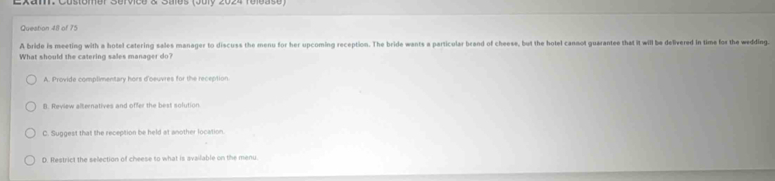 Lxam. Customer Service & Sales (July 2024 felease)
Question 48 of 75
A bride is meeting with a hotel catering sales manager to discuss the menu for her upcoming reception. The bride wants a particular brand of cheese, but the hotel cannot guarantee that it will be delivered in time for the wedding.
What should the catering sales manager do?
A. Provide complimentary hors d'oeuvres for the reception.
B. Review alternatives and offer the best solution
C. Suggest that the reception be held at another location.
D. Restrict the selection of cheese to what is available on the menu.