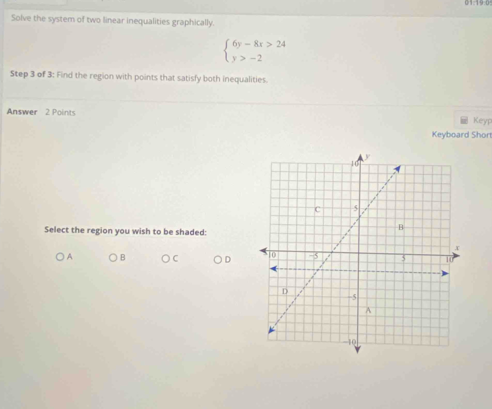 01:19:0 
Solve the system of two linear inequalities graphically.
beginarrayl 6y-8x>24 y>-2endarray.
Step 3 of 3: Find the region with points that satisfy both inequalities. 
Answer 2 Points 
Keyp 
Keyboard Short 
Select the region you wish to be shaded: 
A B