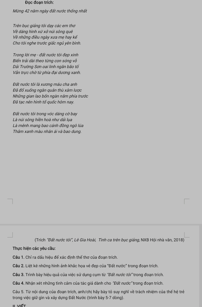 Đọc đoạn trích:
Mừng 42 năm ngày đất nước thống nhất
Trên bục giảng tôi dạy các em thơ
Về dáng hình xứ xở núi sông quê
Về những điều ngày xưa mẹ hay kể
Cho tôi nghe trước giấc ngủ yên bình.
Trong lời mẹ - đất nước tôi đẹp xinh
Biển trải dài theo từng con sóng vỗ
Dải Trường Sơn oai linh ngăn bão tố
Vẫn trực chờ từ phía đại dương xanh.
Đất nước tôi là xương máu cha anh
Đã đổ xuống ngăn quân thù xâm lược
Những gian lao bốn ngàn năm phía trước
Đã tạc nên hình tổ quốc hôm nay.
Đất nước tôi trong vóc dáng cờ bay
Là núi sông hiền hoà như dải lụa
Là mênh mang bao cánh đồng ngô lúa
Thầm xanh màu nhân ái và bao dung.
(Trích "Đất nước tôi", Lê Gia Hoài, Tình ca trên bục giảng, NXB Hội nhà văn, 2018)
Thực hiện các yêu cầu:
Câu 1. Chỉ ra dấu hiệu để xác định thể thơ của đoạn trích.
Câu 2. Liệt kê những hình ảnh khắc họa vẻ đẹp của "Đất nước" trong đoạn trích.
Câu 3. Trình bày hiệu quả của việc sử dụng cụm từ "Đất nước tôi" trong đoạn trích.
Câu 4. Nhận xét những tình cảm của tác giả dành cho “Đất nước”trong đoạn trích.
Câu 5. Từ nội dung của đoạn trích, anh/chị hãy bày tỏ suy nghĩ về trách nhiệm của thế hệ trẻ
trong việc giữ gìn và xây dựng Đất Nước (trình bày 5-7 dòng).
II viết